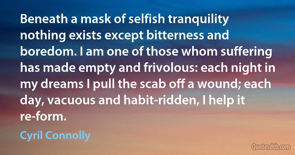 Beneath a mask of selfish tranquility nothing exists except bitterness and boredom. I am one of those whom suffering has made empty and frivolous: each night in my dreams I pull the scab off a wound; each day, vacuous and habit-ridden, I help it re-form. (Cyril Connolly)