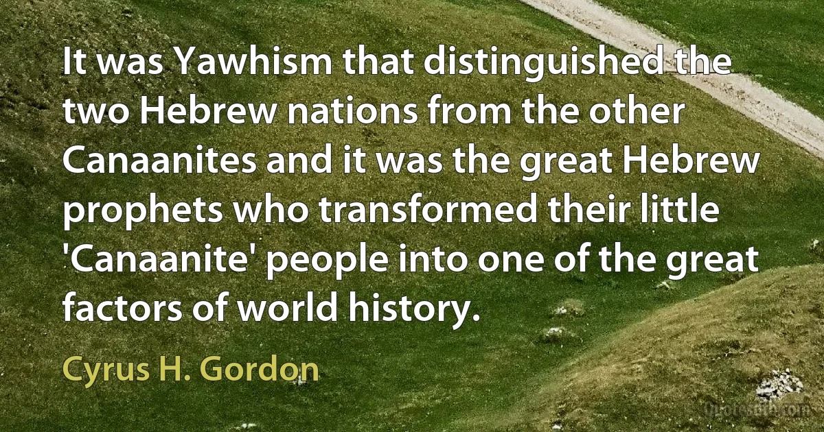 It was Yawhism that distinguished the two Hebrew nations from the other Canaanites and it was the great Hebrew prophets who transformed their little 'Canaanite' people into one of the great factors of world history. (Cyrus H. Gordon)