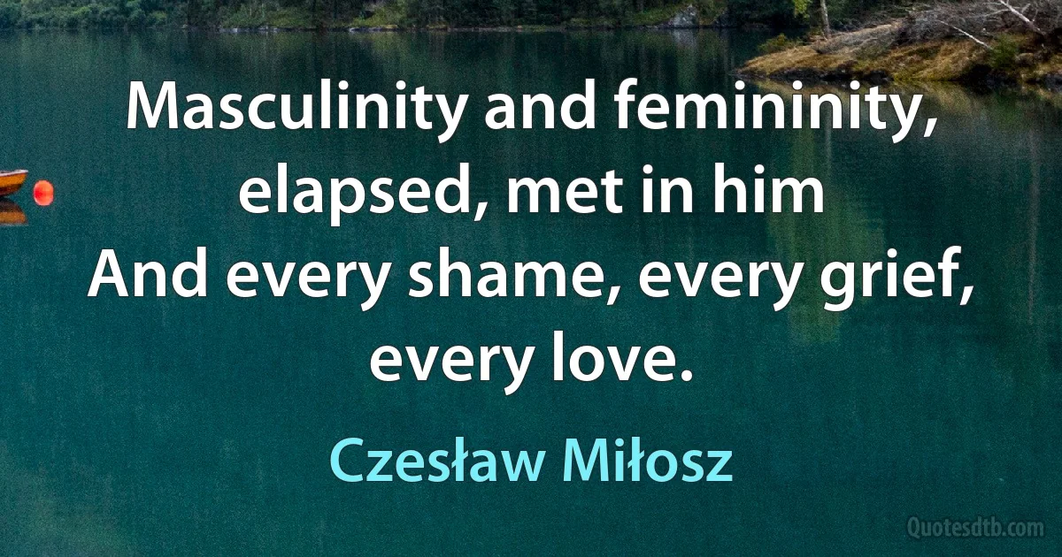 Masculinity and femininity, elapsed, met in him
And every shame, every grief, every love. (Czesław Miłosz)