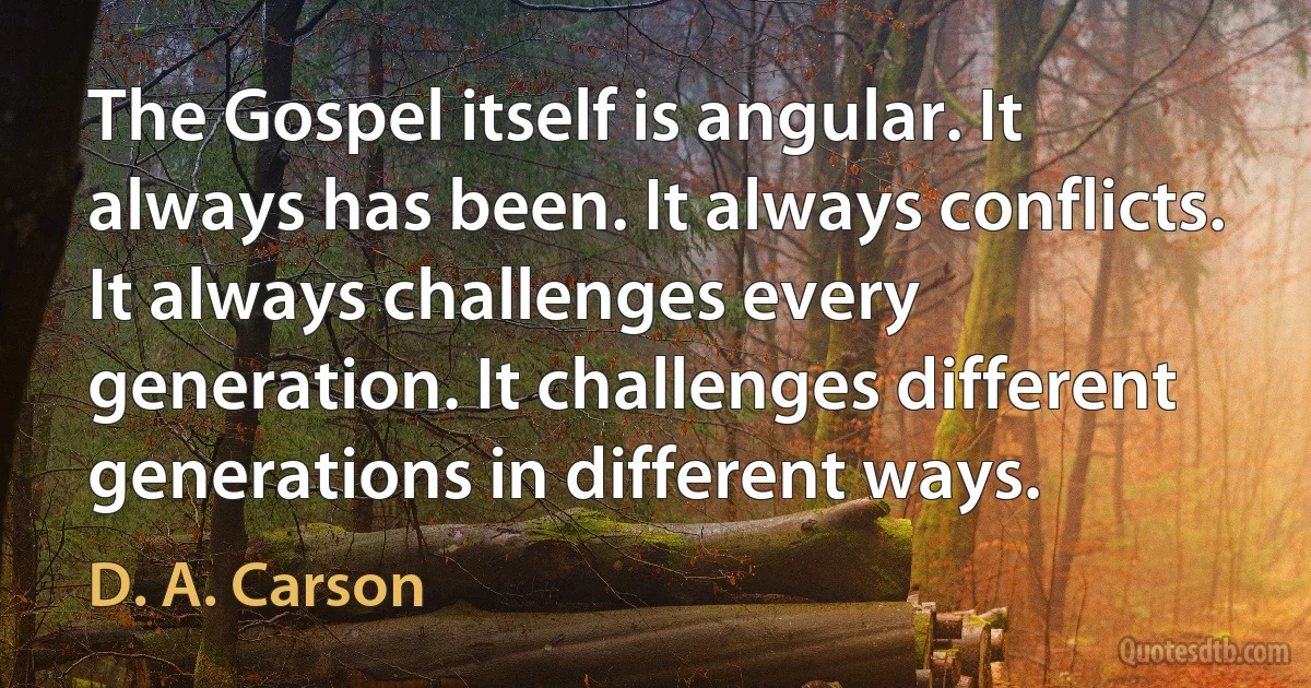 The Gospel itself is angular. It always has been. It always conflicts. It always challenges every generation. It challenges different generations in different ways. (D. A. Carson)