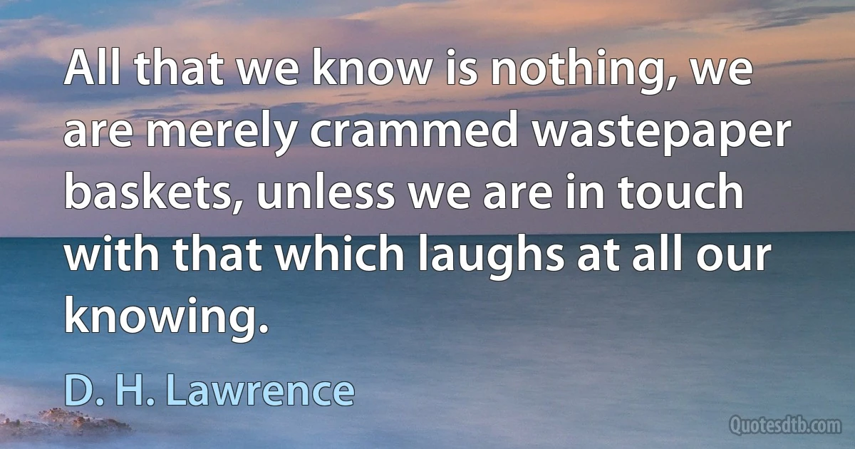 All that we know is nothing, we are merely crammed wastepaper baskets, unless we are in touch with that which laughs at all our knowing. (D. H. Lawrence)