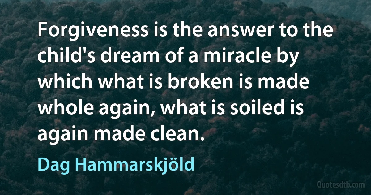 Forgiveness is the answer to the child's dream of a miracle by which what is broken is made whole again, what is soiled is again made clean. (Dag Hammarskjöld)