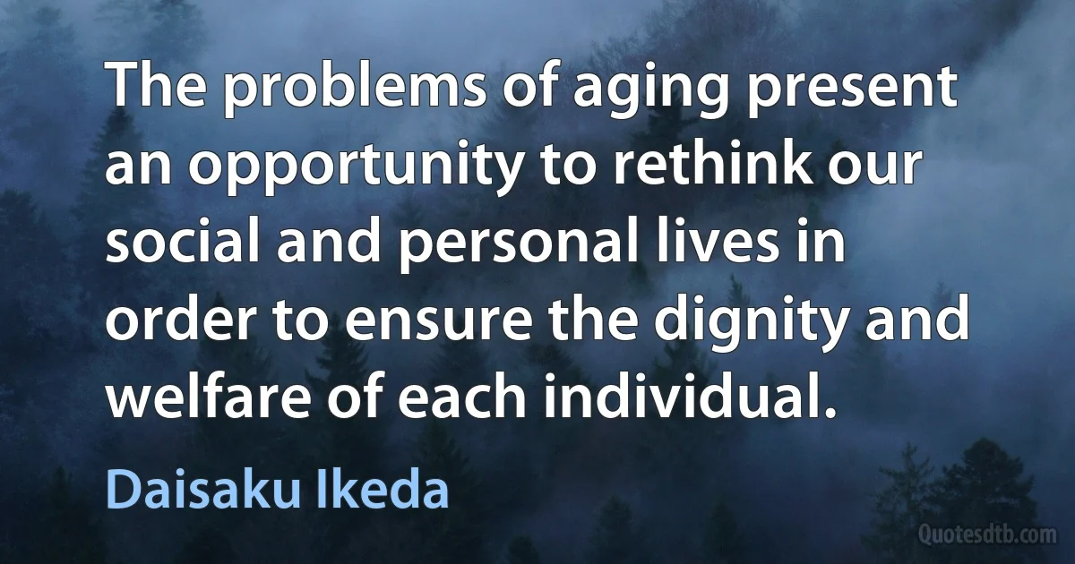 The problems of aging present an opportunity to rethink our social and personal lives in order to ensure the dignity and welfare of each individual. (Daisaku Ikeda)