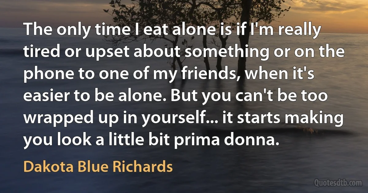 The only time I eat alone is if I'm really tired or upset about something or on the phone to one of my friends, when it's easier to be alone. But you can't be too wrapped up in yourself... it starts making you look a little bit prima donna. (Dakota Blue Richards)