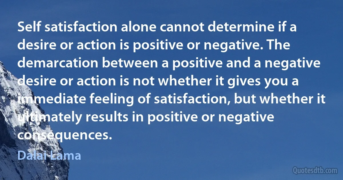 Self satisfaction alone cannot determine if a desire or action is positive or negative. The demarcation between a positive and a negative desire or action is not whether it gives you a immediate feeling of satisfaction, but whether it ultimately results in positive or negative consequences. (Dalai Lama)