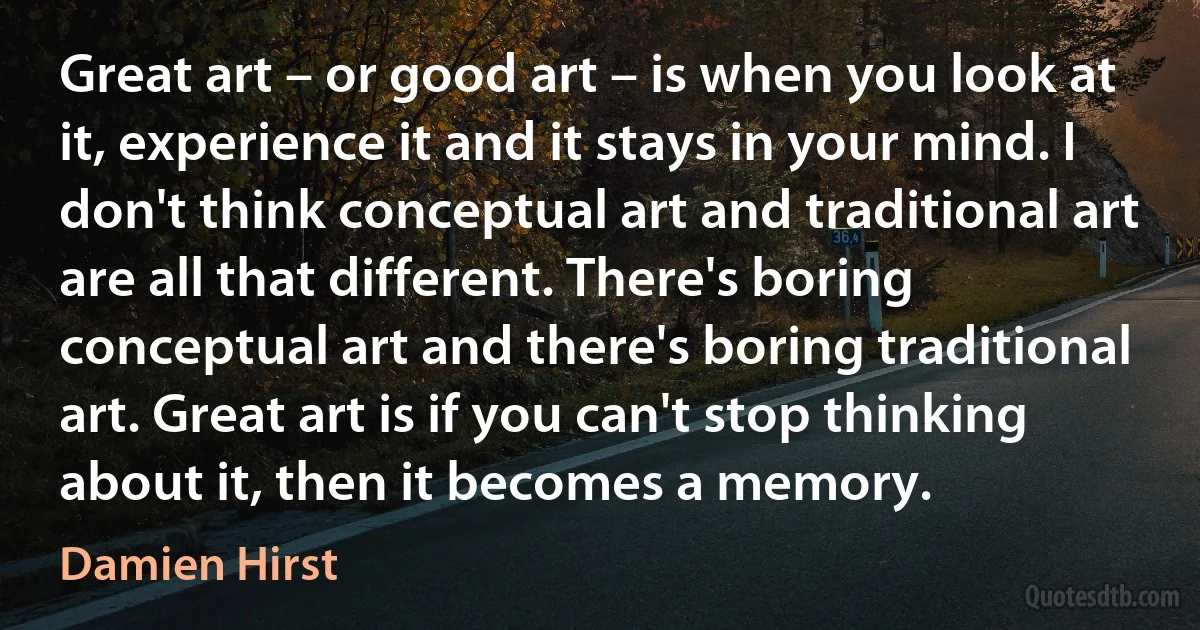 Great art – or good art – is when you look at it, experience it and it stays in your mind. I don't think conceptual art and traditional art are all that different. There's boring conceptual art and there's boring traditional art. Great art is if you can't stop thinking about it, then it becomes a memory. (Damien Hirst)