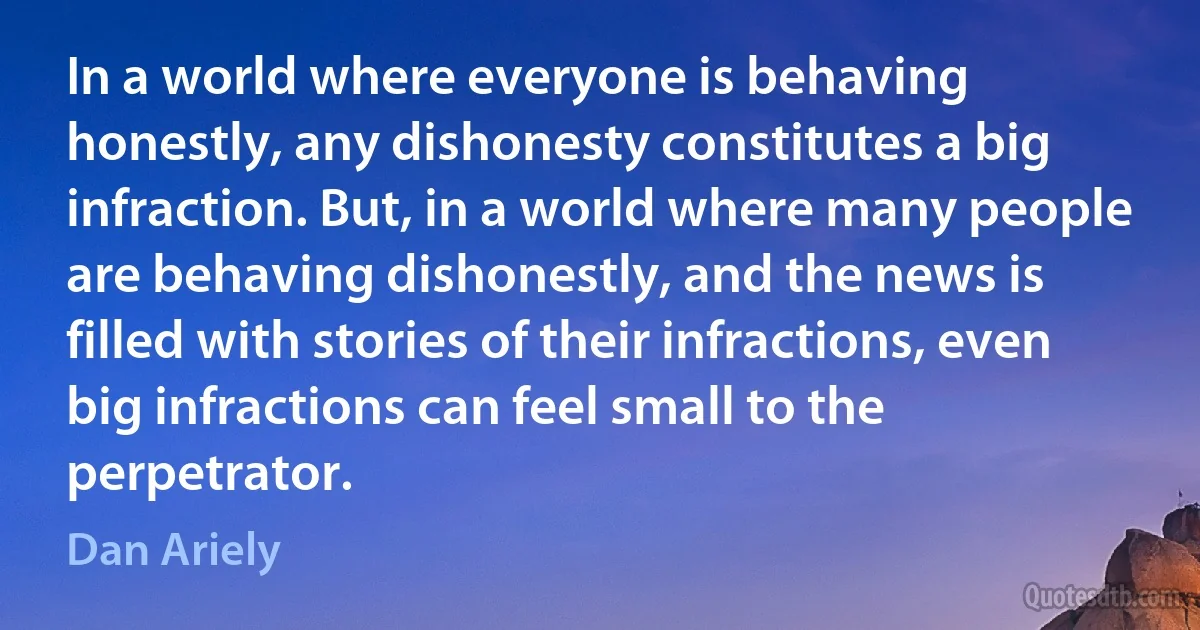 In a world where everyone is behaving honestly, any dishonesty constitutes a big infraction. But, in a world where many people are behaving dishonestly, and the news is filled with stories of their infractions, even big infractions can feel small to the perpetrator. (Dan Ariely)