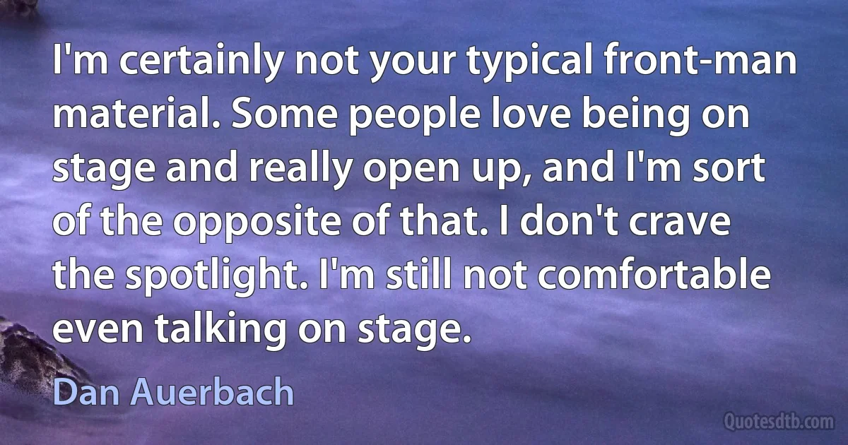 I'm certainly not your typical front-man material. Some people love being on stage and really open up, and I'm sort of the opposite of that. I don't crave the spotlight. I'm still not comfortable even talking on stage. (Dan Auerbach)