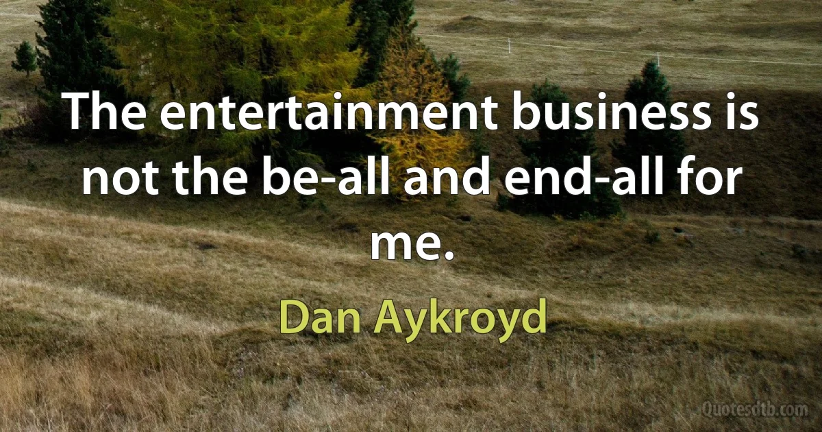 The entertainment business is not the be-all and end-all for me. (Dan Aykroyd)