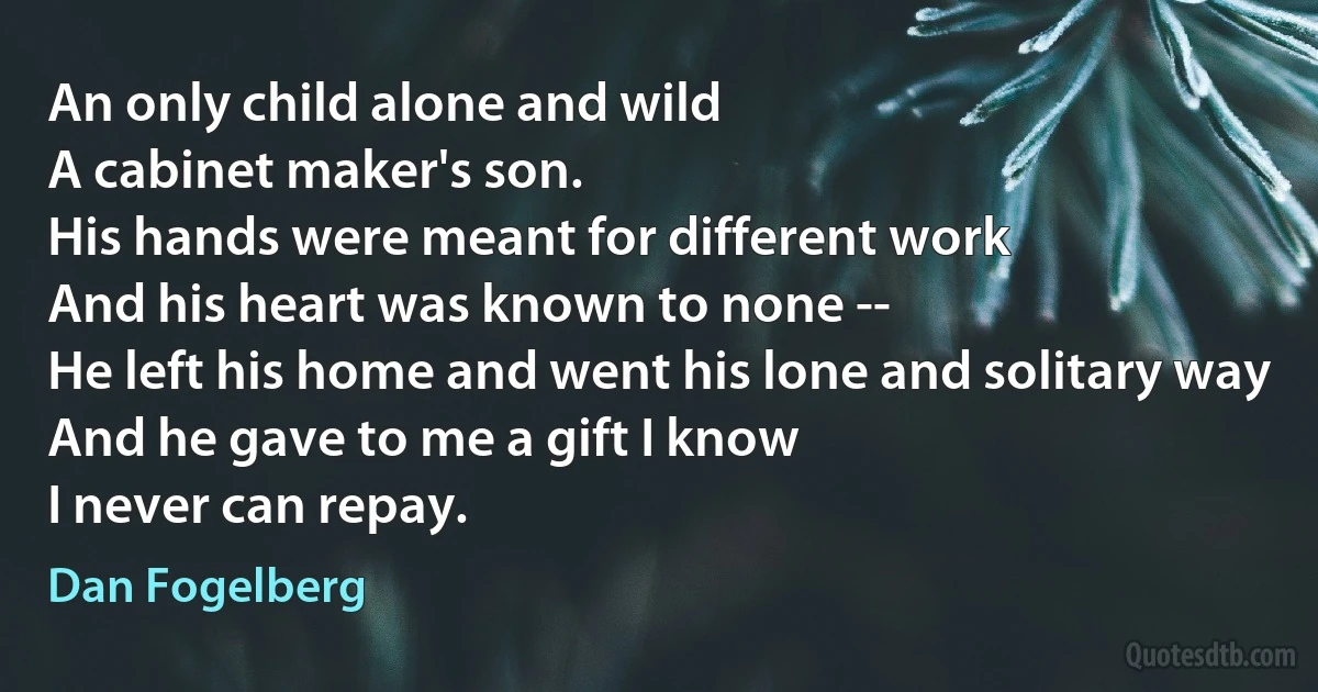 An only child alone and wild
A cabinet maker's son.
His hands were meant for different work
And his heart was known to none --
He left his home and went his lone and solitary way
And he gave to me a gift I know
I never can repay. (Dan Fogelberg)