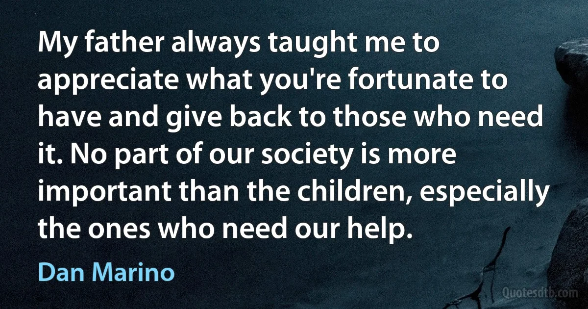 My father always taught me to appreciate what you're fortunate to have and give back to those who need it. No part of our society is more important than the children, especially the ones who need our help. (Dan Marino)