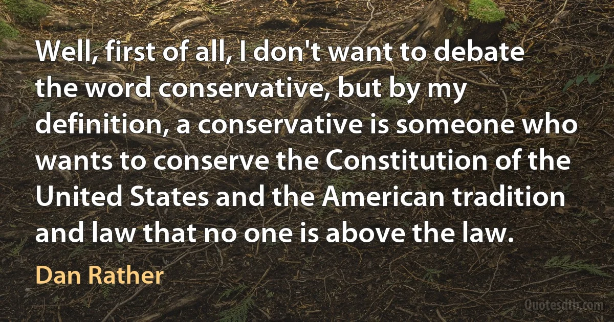 Well, first of all, I don't want to debate the word conservative, but by my definition, a conservative is someone who wants to conserve the Constitution of the United States and the American tradition and law that no one is above the law. (Dan Rather)