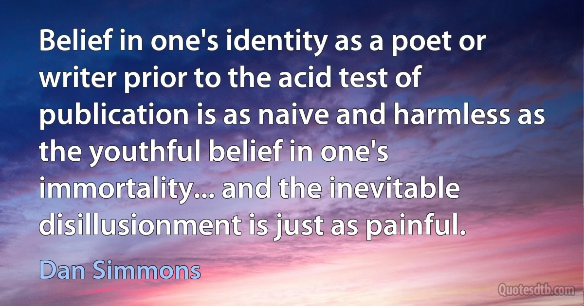 Belief in one's identity as a poet or writer prior to the acid test of publication is as naive and harmless as the youthful belief in one's immortality... and the inevitable disillusionment is just as painful. (Dan Simmons)