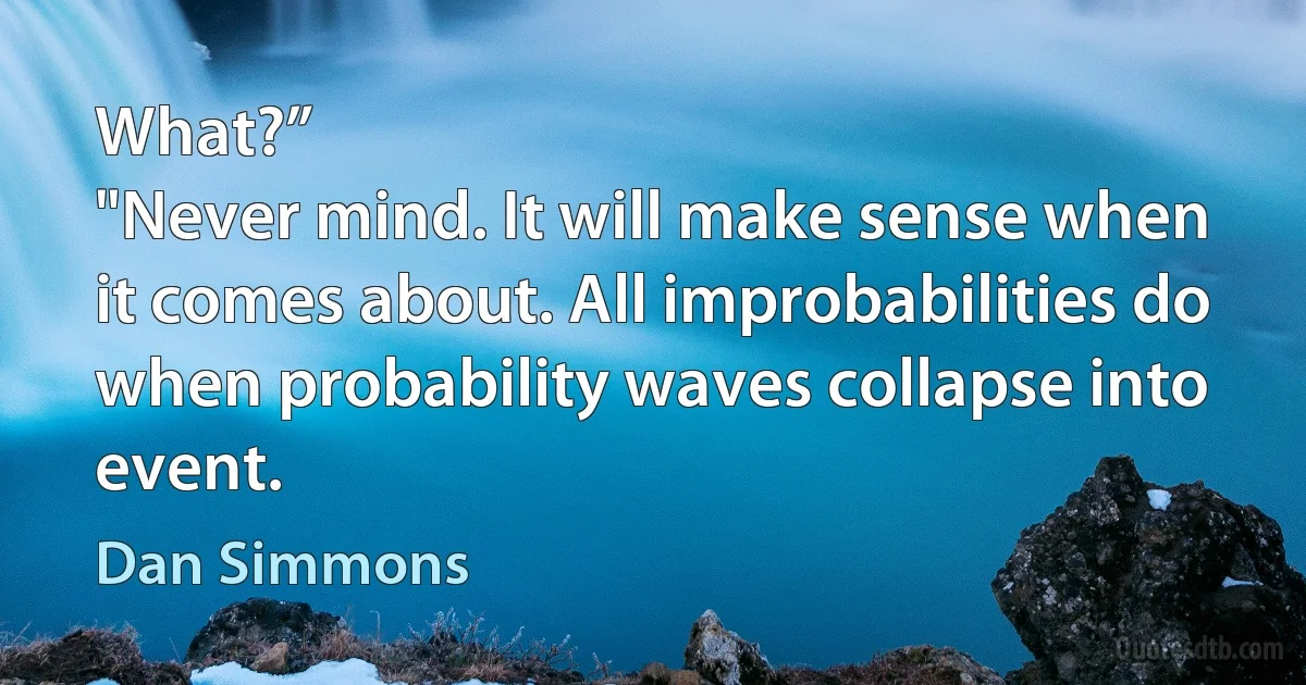 What?”
"Never mind. It will make sense when it comes about. All improbabilities do when probability waves collapse into event. (Dan Simmons)