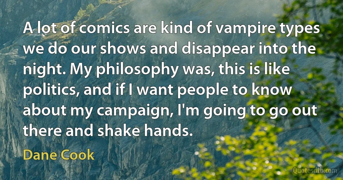 A lot of comics are kind of vampire types we do our shows and disappear into the night. My philosophy was, this is like politics, and if I want people to know about my campaign, I'm going to go out there and shake hands. (Dane Cook)