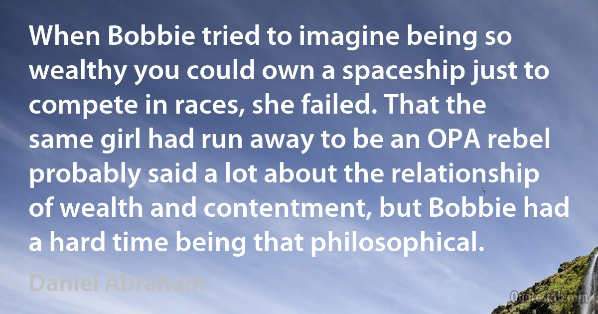 When Bobbie tried to imagine being so wealthy you could own a spaceship just to compete in races, she failed. That the same girl had run away to be an OPA rebel probably said a lot about the relationship of wealth and contentment, but Bobbie had a hard time being that philosophical. (Daniel Abraham)