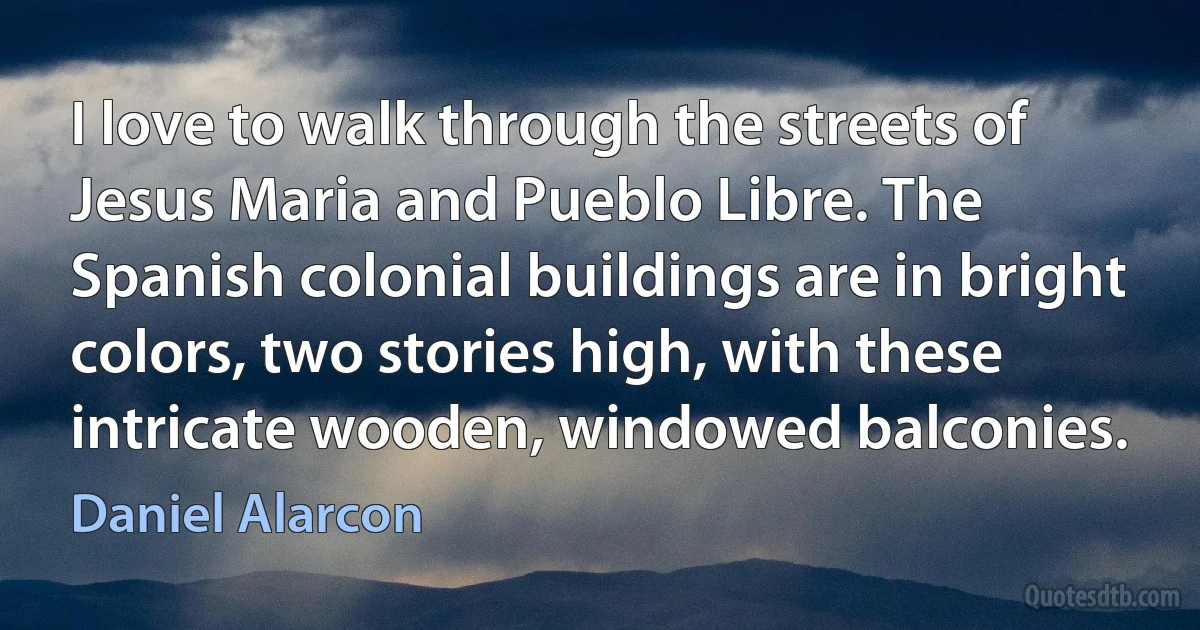 I love to walk through the streets of Jesus Maria and Pueblo Libre. The Spanish colonial buildings are in bright colors, two stories high, with these intricate wooden, windowed balconies. (Daniel Alarcon)