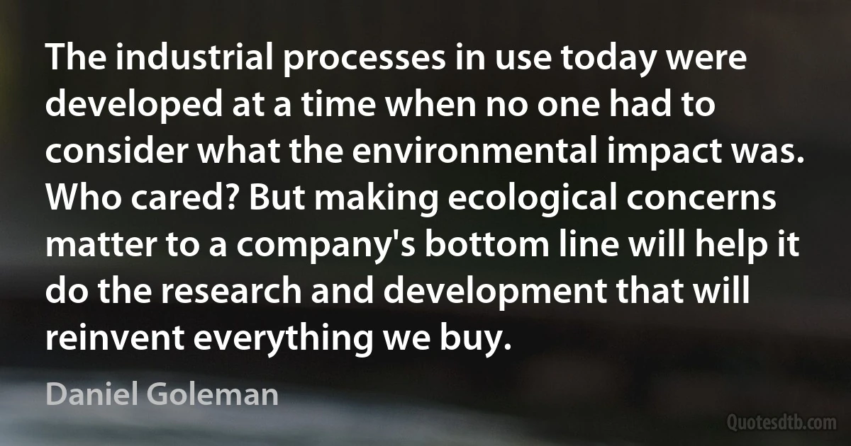 The industrial processes in use today were developed at a time when no one had to consider what the environmental impact was. Who cared? But making ecological concerns matter to a company's bottom line will help it do the research and development that will reinvent everything we buy. (Daniel Goleman)