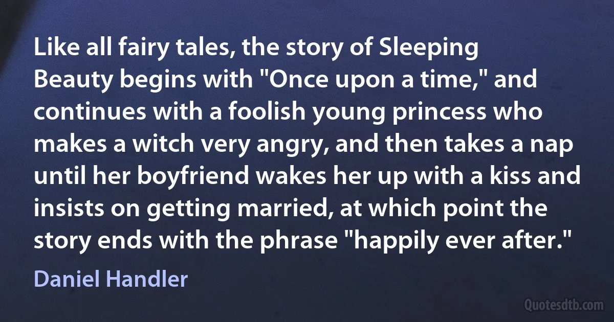 Like all fairy tales, the story of Sleeping Beauty begins with "Once upon a time," and continues with a foolish young princess who makes a witch very angry, and then takes a nap until her boyfriend wakes her up with a kiss and insists on getting married, at which point the story ends with the phrase "happily ever after." (Daniel Handler)