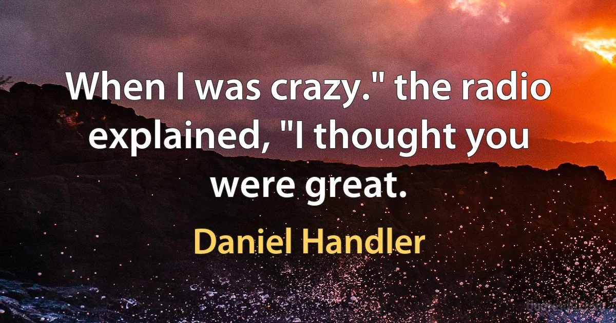 When I was crazy." the radio explained, "I thought you were great. (Daniel Handler)