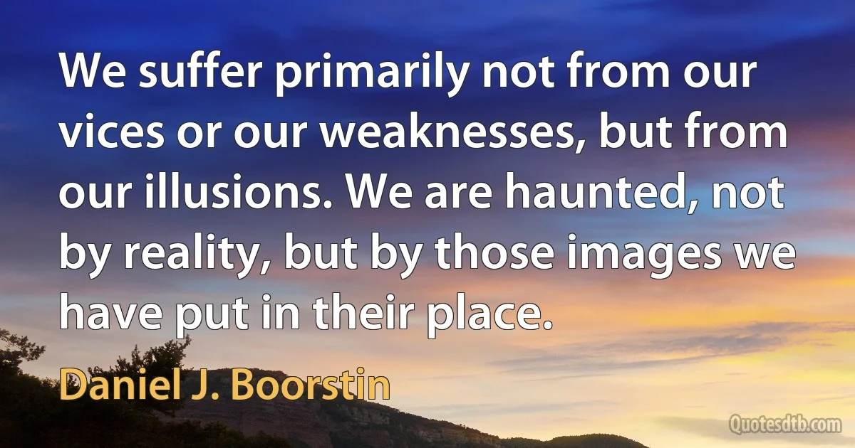 We suffer primarily not from our vices or our weaknesses, but from our illusions. We are haunted, not by reality, but by those images we have put in their place. (Daniel J. Boorstin)