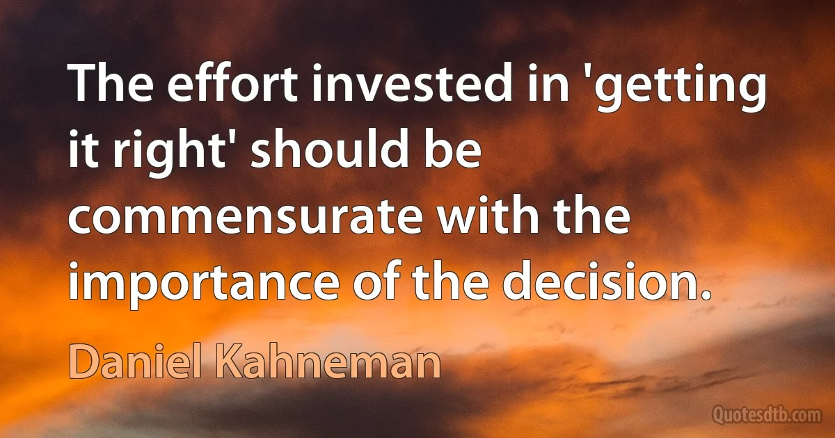 The effort invested in 'getting it right' should be commensurate with the importance of the decision. (Daniel Kahneman)