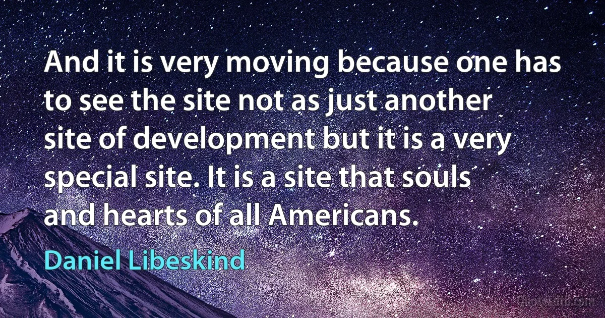 And it is very moving because one has to see the site not as just another site of development but it is a very special site. It is a site that souls and hearts of all Americans. (Daniel Libeskind)