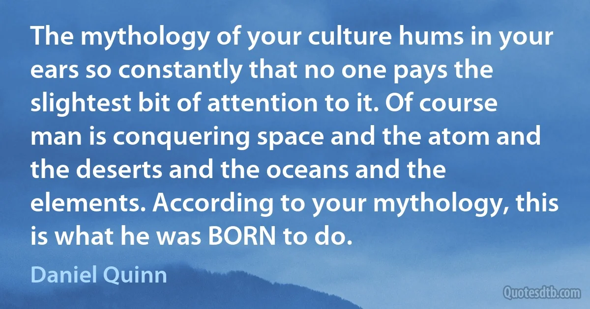 The mythology of your culture hums in your ears so constantly that no one pays the slightest bit of attention to it. Of course man is conquering space and the atom and the deserts and the oceans and the elements. According to your mythology, this is what he was BORN to do. (Daniel Quinn)