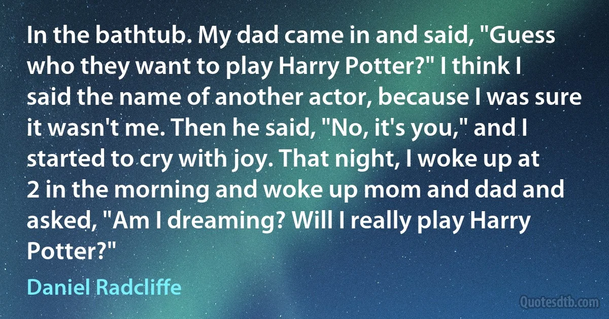 In the bathtub. My dad came in and said, "Guess who they want to play Harry Potter?" I think I said the name of another actor, because I was sure it wasn't me. Then he said, "No, it's you," and I started to cry with joy. That night, I woke up at 2 in the morning and woke up mom and dad and asked, "Am I dreaming? Will I really play Harry Potter?" (Daniel Radcliffe)