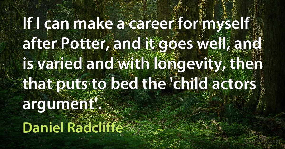 If I can make a career for myself after Potter, and it goes well, and is varied and with longevity, then that puts to bed the 'child actors argument'. (Daniel Radcliffe)