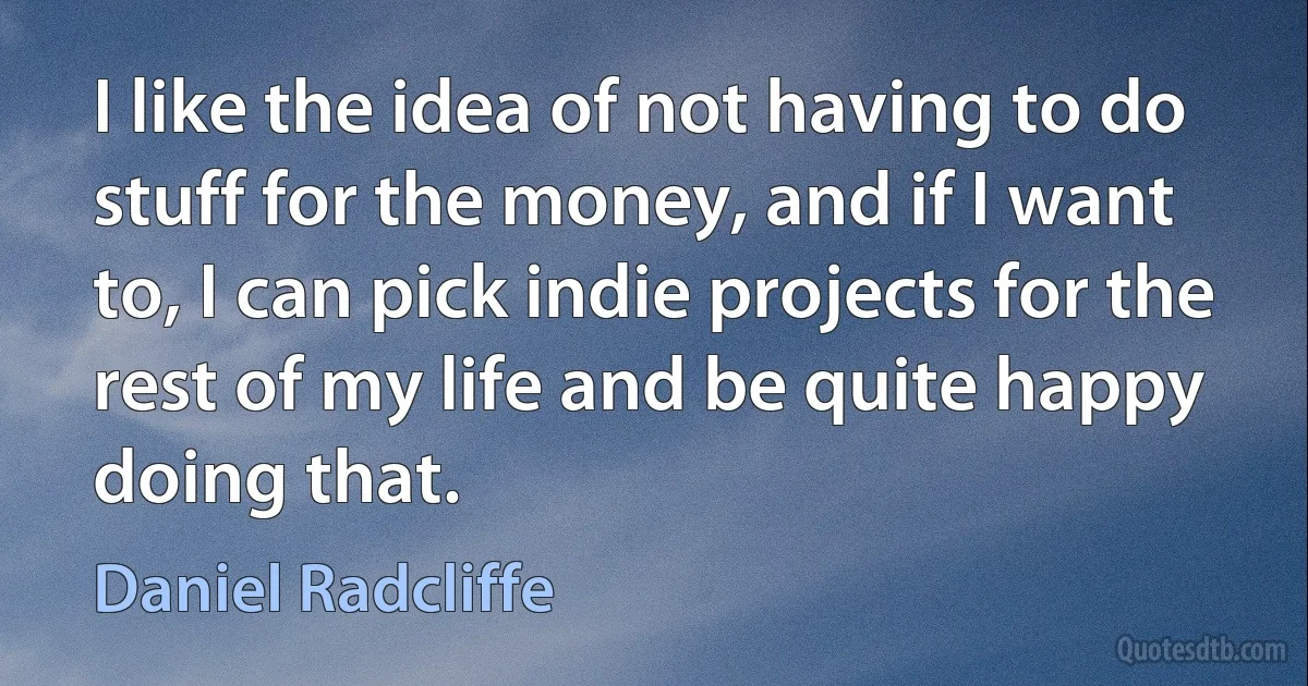 I like the idea of not having to do stuff for the money, and if I want to, I can pick indie projects for the rest of my life and be quite happy doing that. (Daniel Radcliffe)