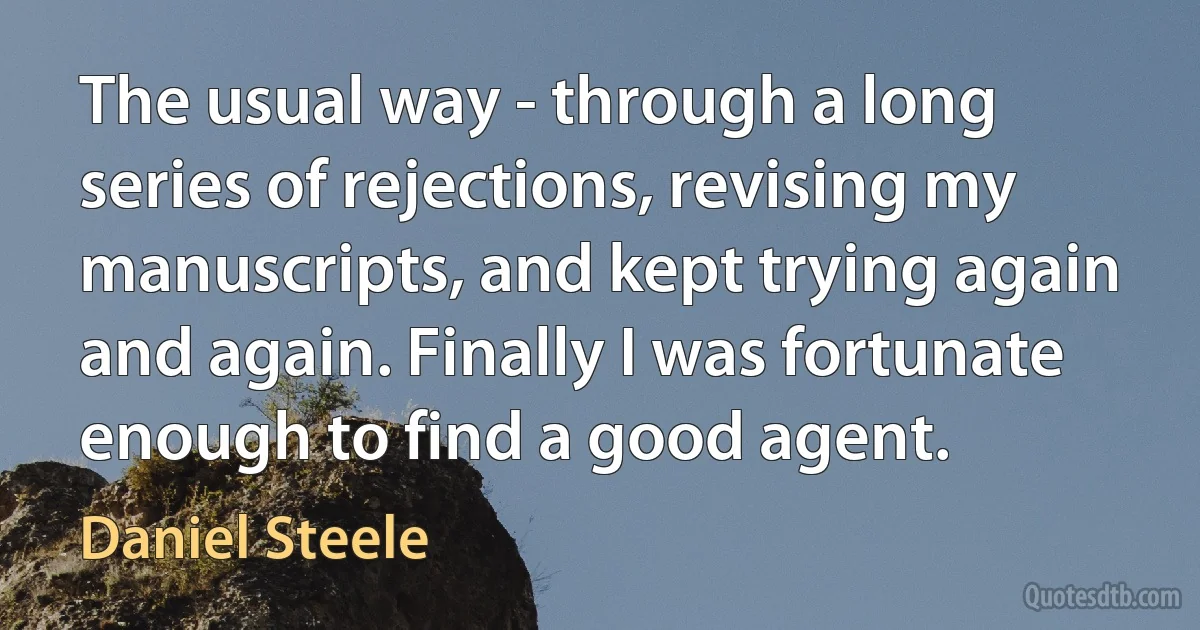 The usual way - through a long series of rejections, revising my manuscripts, and kept trying again and again. Finally I was fortunate enough to find a good agent. (Daniel Steele)