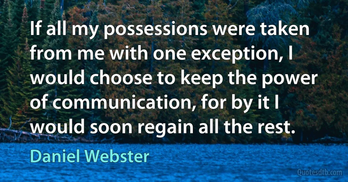 If all my possessions were taken from me with one exception, I would choose to keep the power of communication, for by it I would soon regain all the rest. (Daniel Webster)