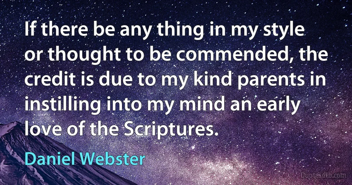 If there be any thing in my style or thought to be commended, the credit is due to my kind parents in instilling into my mind an early love of the Scriptures. (Daniel Webster)