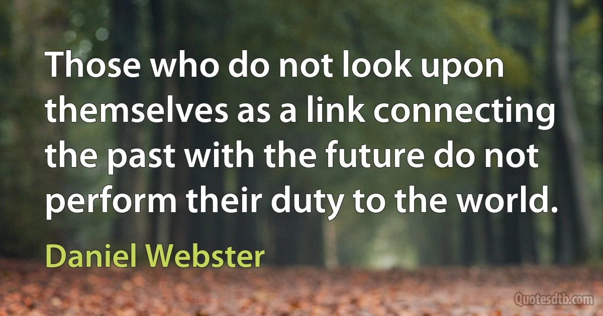 Those who do not look upon themselves as a link connecting the past with the future do not perform their duty to the world. (Daniel Webster)