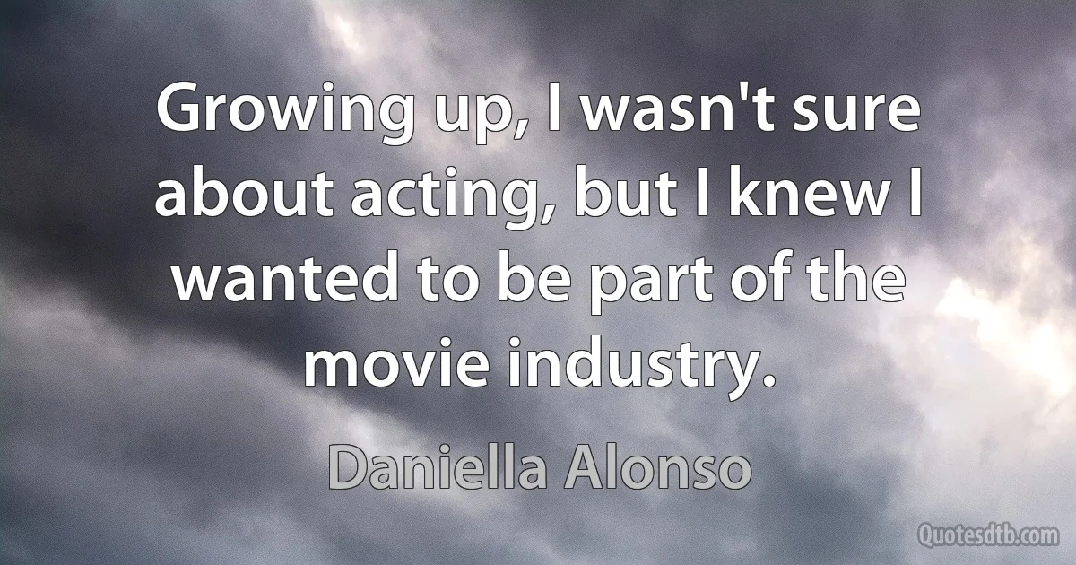 Growing up, I wasn't sure about acting, but I knew I wanted to be part of the movie industry. (Daniella Alonso)