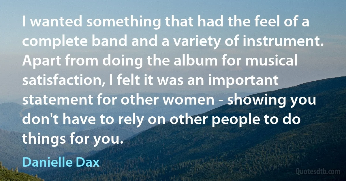 I wanted something that had the feel of a complete band and a variety of instrument. Apart from doing the album for musical satisfaction, I felt it was an important statement for other women - showing you don't have to rely on other people to do things for you. (Danielle Dax)