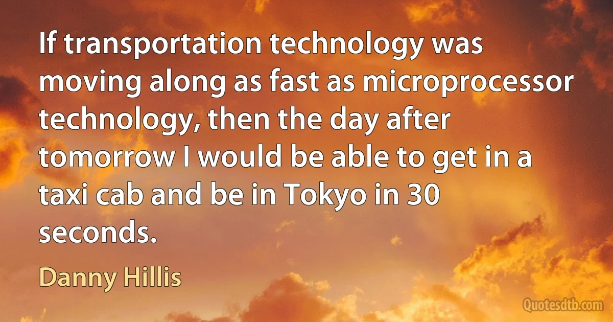 If transportation technology was moving along as fast as microprocessor technology, then the day after tomorrow I would be able to get in a taxi cab and be in Tokyo in 30 seconds. (Danny Hillis)