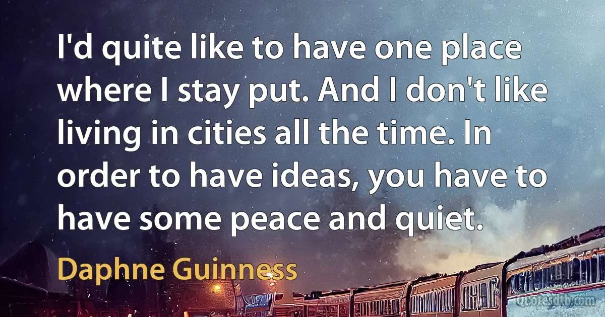 I'd quite like to have one place where I stay put. And I don't like living in cities all the time. In order to have ideas, you have to have some peace and quiet. (Daphne Guinness)