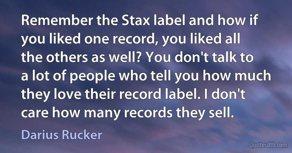 Remember the Stax label and how if you liked one record, you liked all the others as well? You don't talk to a lot of people who tell you how much they love their record label. I don't care how many records they sell. (Darius Rucker)