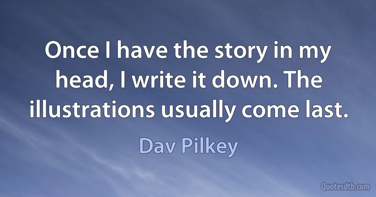 Once I have the story in my head, I write it down. The illustrations usually come last. (Dav Pilkey)