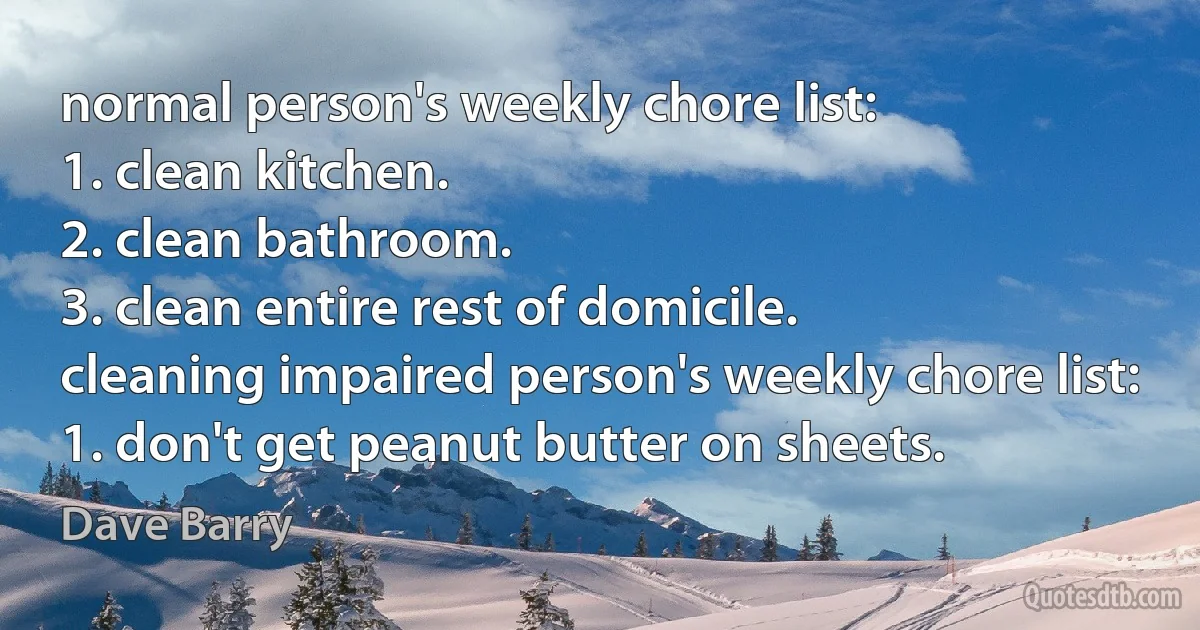 normal person's weekly chore list:
1. clean kitchen.
2. clean bathroom.
3. clean entire rest of domicile.
cleaning impaired person's weekly chore list:
1. don't get peanut butter on sheets. (Dave Barry)