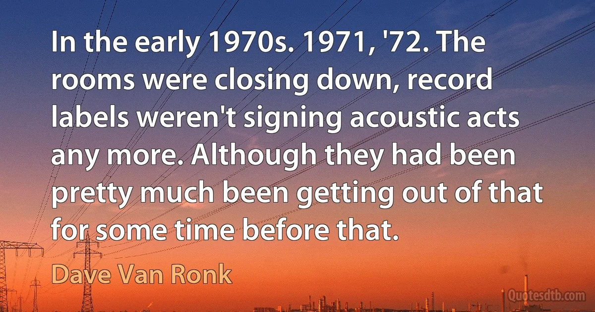 In the early 1970s. 1971, '72. The rooms were closing down, record labels weren't signing acoustic acts any more. Although they had been pretty much been getting out of that for some time before that. (Dave Van Ronk)