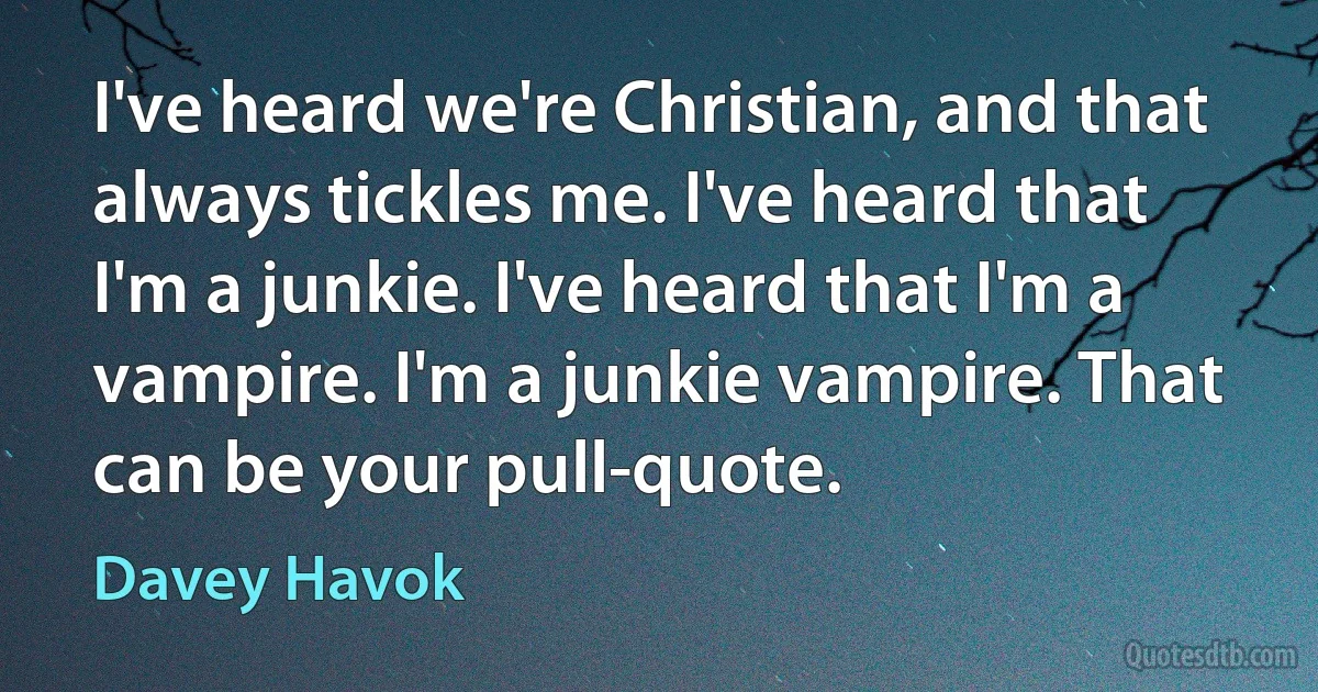 I've heard we're Christian, and that always tickles me. I've heard that I'm a junkie. I've heard that I'm a vampire. I'm a junkie vampire. That can be your pull-quote. (Davey Havok)