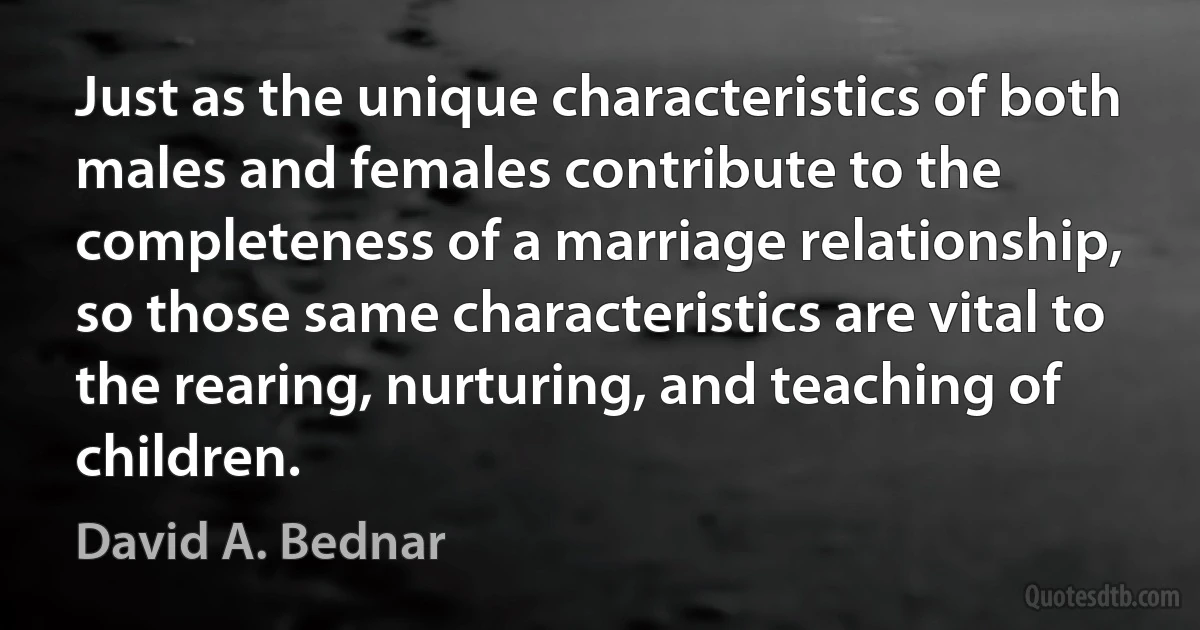 Just as the unique characteristics of both males and females contribute to the completeness of a marriage relationship, so those same characteristics are vital to the rearing, nurturing, and teaching of children. (David A. Bednar)