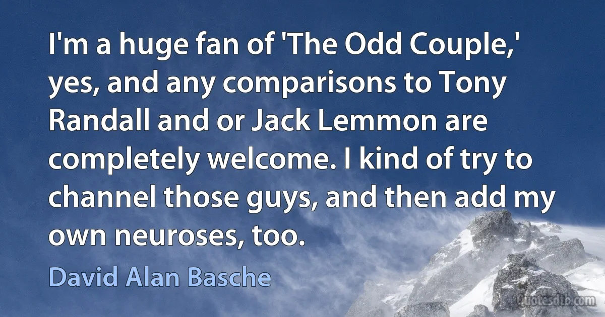 I'm a huge fan of 'The Odd Couple,' yes, and any comparisons to Tony Randall and or Jack Lemmon are completely welcome. I kind of try to channel those guys, and then add my own neuroses, too. (David Alan Basche)