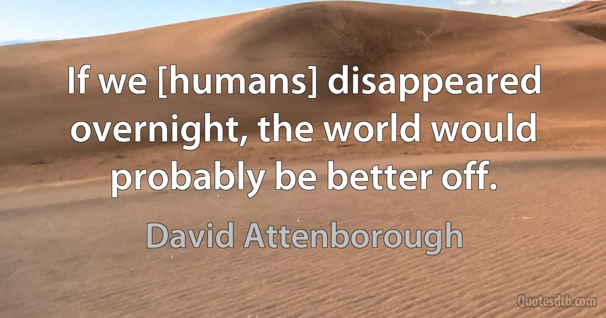 If we [humans] disappeared overnight, the world would probably be better off. (David Attenborough)