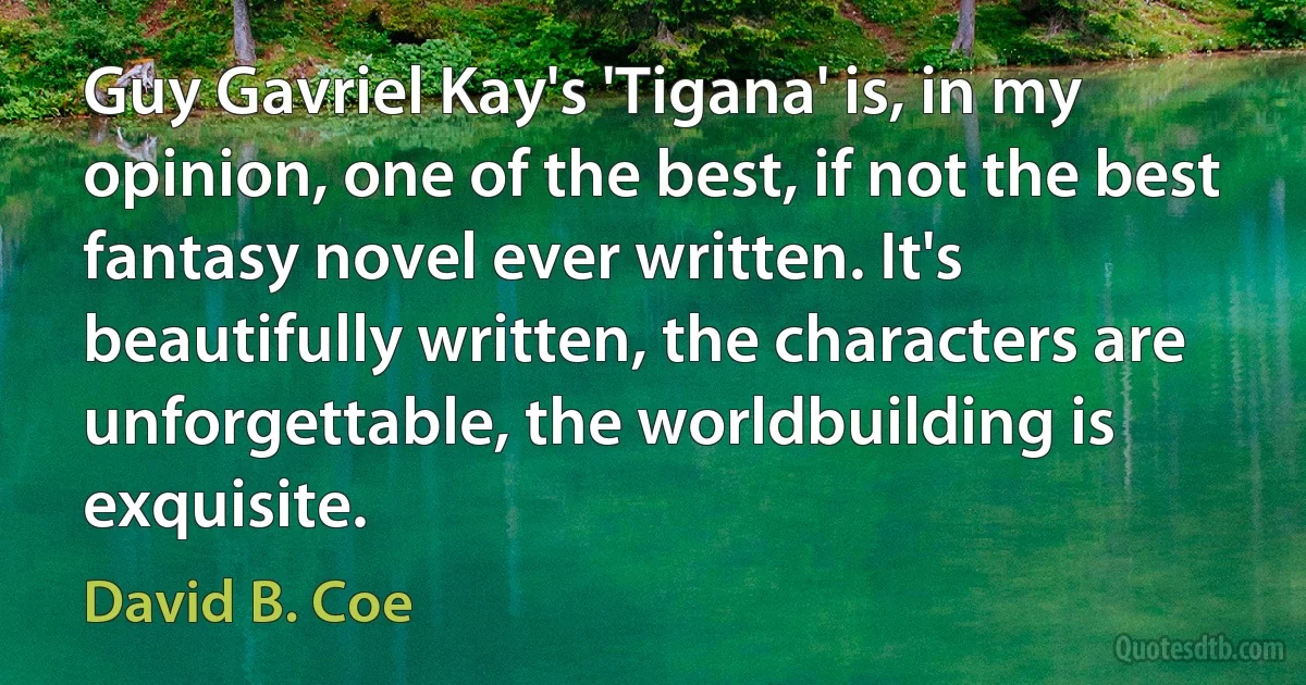 Guy Gavriel Kay's 'Tigana' is, in my opinion, one of the best, if not the best fantasy novel ever written. It's beautifully written, the characters are unforgettable, the worldbuilding is exquisite. (David B. Coe)