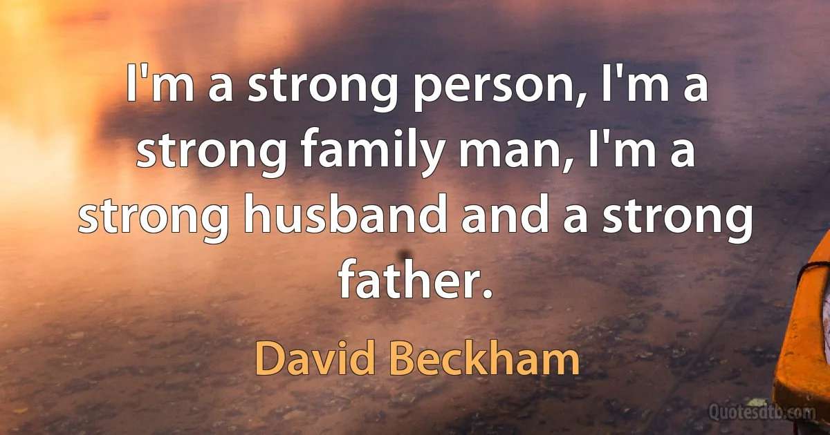 I'm a strong person, I'm a strong family man, I'm a strong husband and a strong father. (David Beckham)