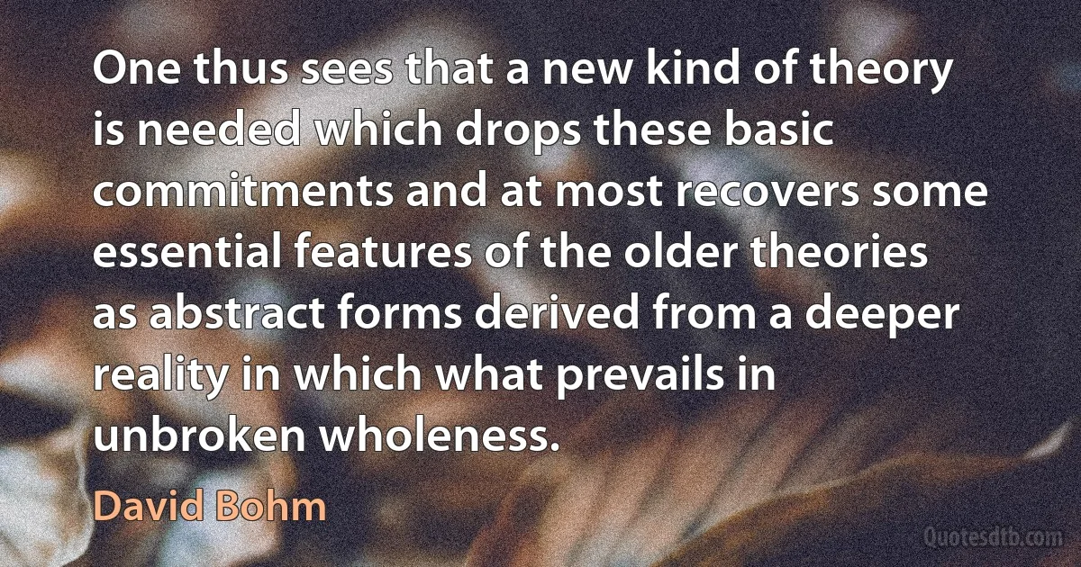 One thus sees that a new kind of theory is needed which drops these basic commitments and at most recovers some essential features of the older theories as abstract forms derived from a deeper reality in which what prevails in unbroken wholeness. (David Bohm)